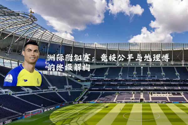 洲际附加赛:竞技公平与地理博弈的终极解构